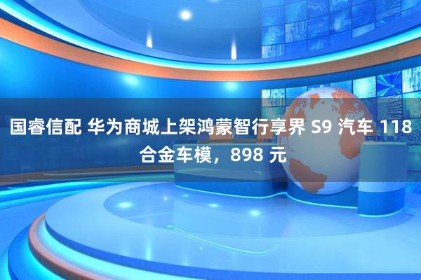 国睿信配 华为商城上架鸿蒙智行享界 S9 汽车 118 合金车模，898 元