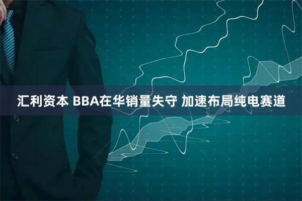 汇利资本 BBA在华销量失守 加速布局纯电赛道