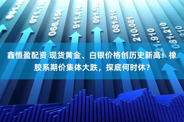 鑫恒盈配资 现货黄金、白银价格创历史新高！橡胶系期价集体大跌，探底何时休？