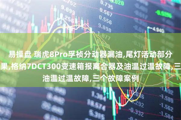 易操盘 瑞虎8Pro孚祯分动器漏油,尾灯活动部分没有流水效果,格纳7DCT300变速箱报离合器及油温过温故障,三个故障案例