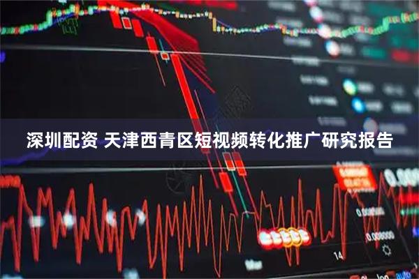深圳配资 天津西青区短视频转化推广研究报告
