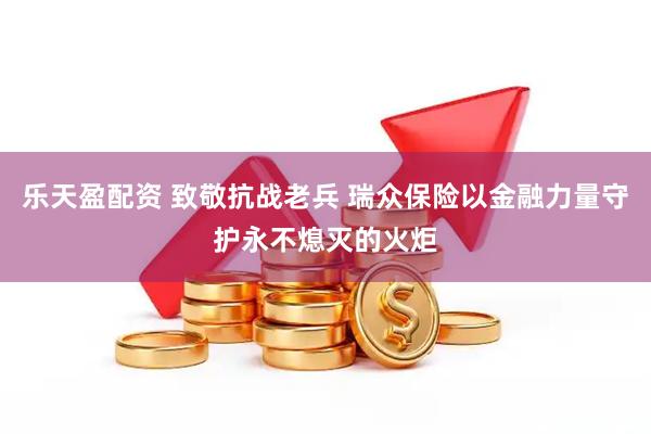 乐天盈配资 致敬抗战老兵 瑞众保险以金融力量守护永不熄灭的火炬