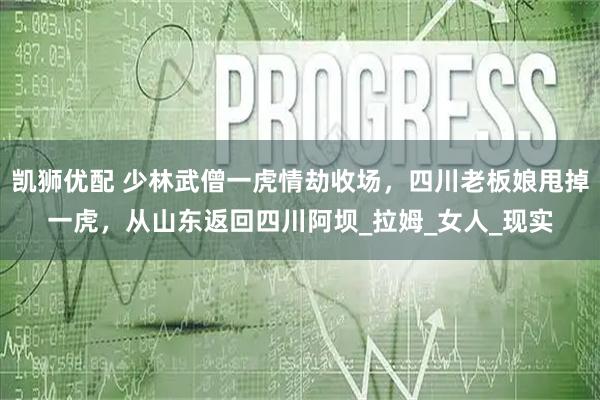 凯狮优配 少林武僧一虎情劫收场，四川老板娘甩掉一虎，从山东返回四川阿坝_拉姆_女人_现实