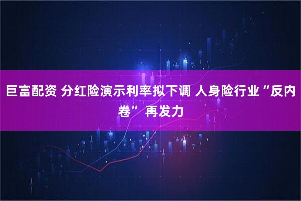 巨富配资 分红险演示利率拟下调 人身险行业“反内卷” 再发力
