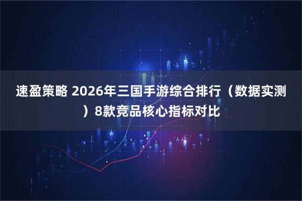 速盈策略 2026年三国手游综合排行（数据实测）8款竞品核心指标对比