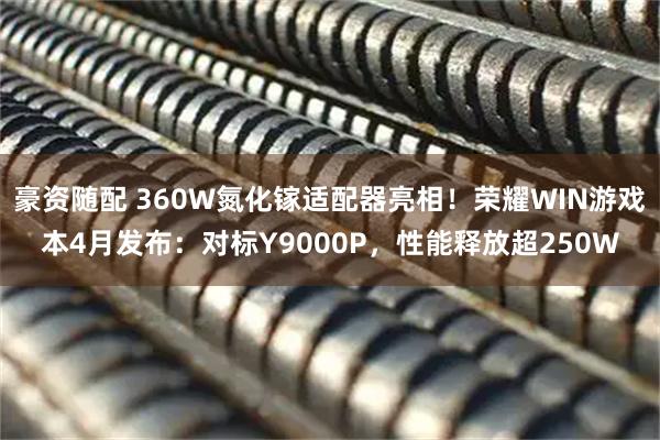 豪资随配 360W氮化镓适配器亮相！荣耀WIN游戏本4月发布：对标Y9000P，性能释放超250W