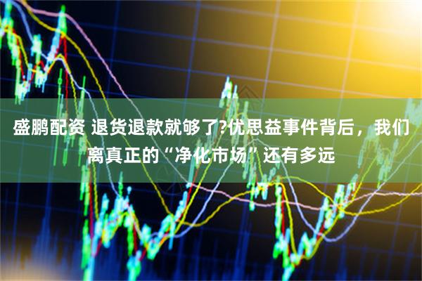 盛鹏配资 退货退款就够了?优思益事件背后，我们离真正的“净化市场”还有多远