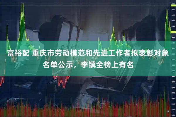 富裕配 重庆市劳动模范和先进工作者拟表彰对象名单公示，李镇全榜上有名