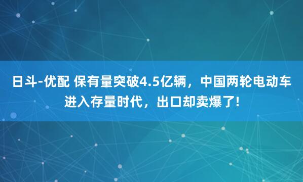 日斗-优配 保有量突破4.5亿辆，中国两轮电动车进入存量时代，出口却卖爆了!